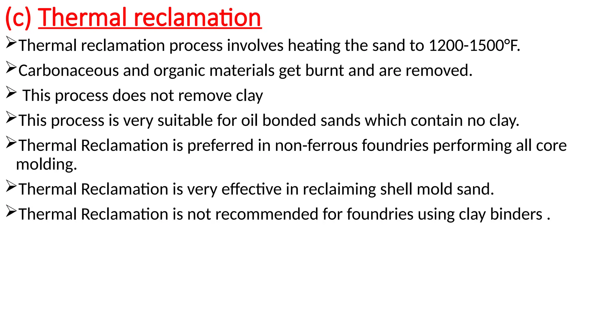 (c) Thermal reclamation
Thermal reclamation process involves heating the sand to 1200-1500°F.
Carbonaceous and organic materials get burnt and are removed.
 This process does not remove clay
This process is very suitable for oil bonded sands which contain no clay.
Thermal Reclamation is preferred in non-ferrous foundries performing all core
molding.
Thermal Reclamation is very effective in reclaiming shell mold sand.
Thermal Reclamation is not recommended for foundries using clay binders .
 