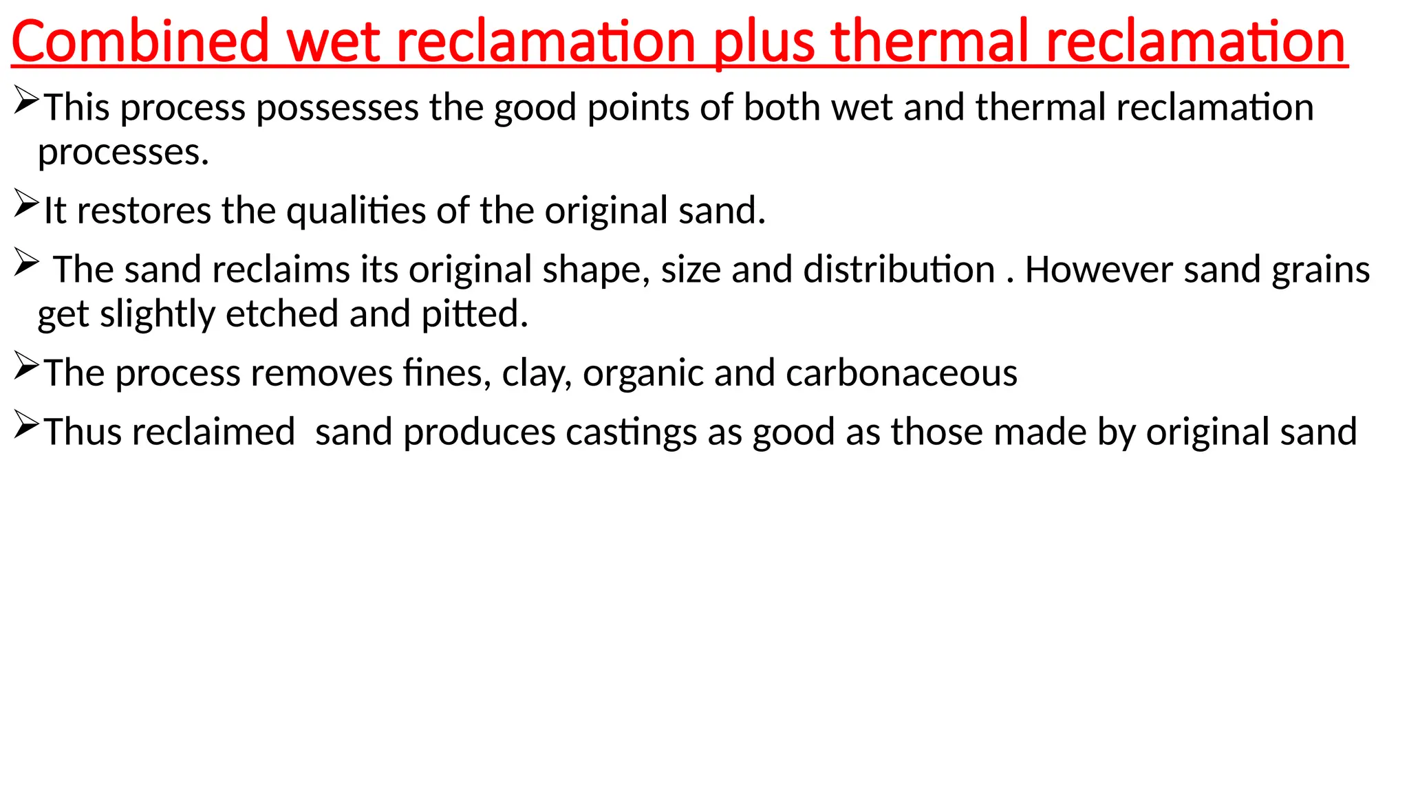 Combined wet reclamation plus thermal reclamation
This process possesses the good points of both wet and thermal reclamation
processes.
It restores the qualities of the original sand.
 The sand reclaims its original shape, size and distribution . However sand grains
get slightly etched and pitted.
The process removes fines, clay, organic and carbonaceous
Thus reclaimed sand produces castings as good as those made by original sand
 