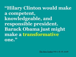 “Hilary Clinton would make a competent, knowledgeable, and responsible president.  Barack Obama just might make a  transformative   one.” The New Yorker  Feb 11 & 18, 2008 