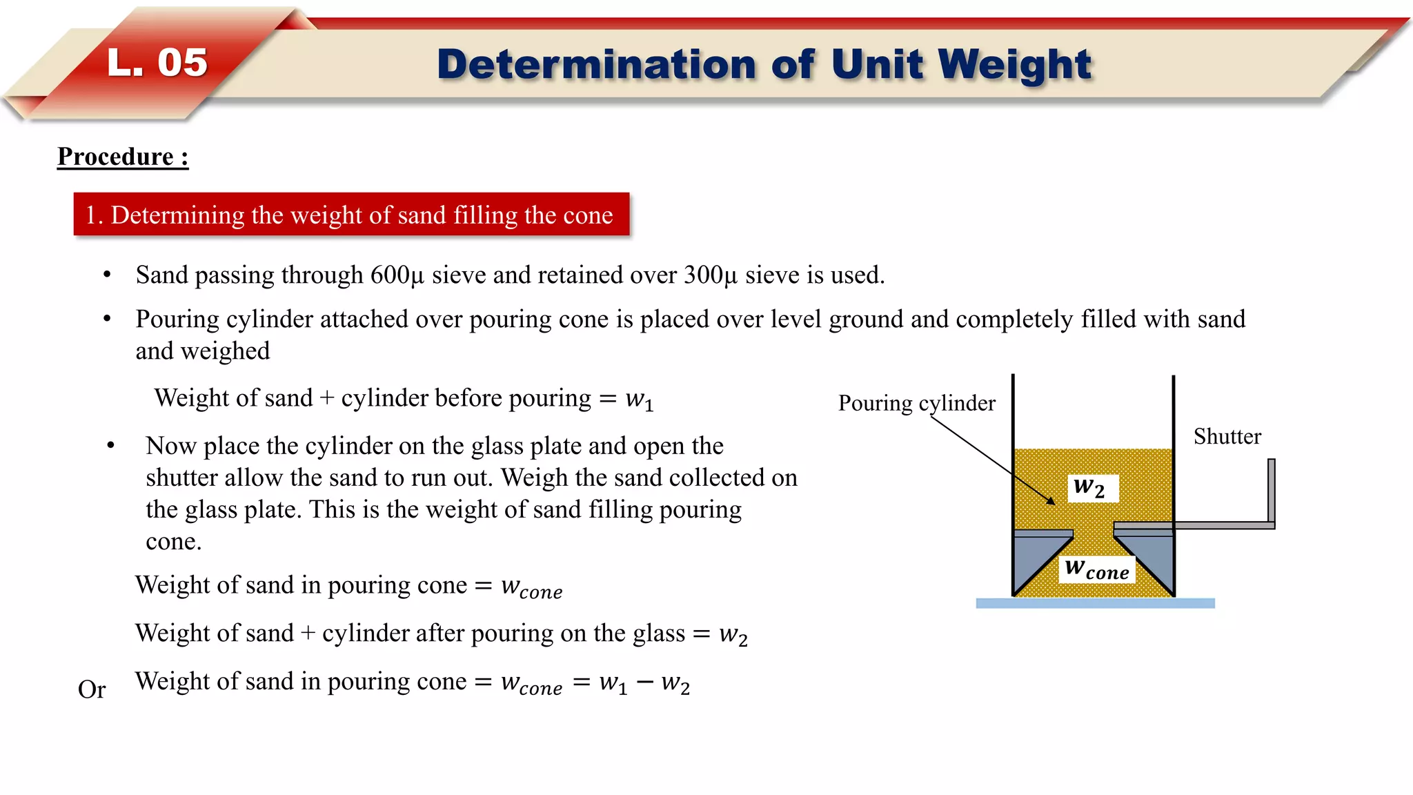L. 05 Determination of Unit Weight
Procedure :
• Sand passing through 600µ sieve and retained over 300µ sieve is used.
• Pouring cylinder attached over pouring cone is placed over level ground and completely filled with sand
and weighed
1. Determining the weight of sand filling the cone
Weight of sand + cylinder before pouring = 𝑤1
Weight of sand in pouring cone = 𝑤𝑐𝑜𝑛𝑒
• Now place the cylinder on the glass plate and open the
shutter allow the sand to run out. Weigh the sand collected on
the glass plate. This is the weight of sand filling pouring
cone.
Weight of sand + cylinder after pouring on the glass = 𝑤2
Weight of sand in pouring cone = 𝑤𝑐𝑜𝑛𝑒 = 𝑤1 − 𝑤2Or
Shutter
Pouring cylinder
𝒘 𝒄𝒐𝒏𝒆
𝒘 𝟐
 