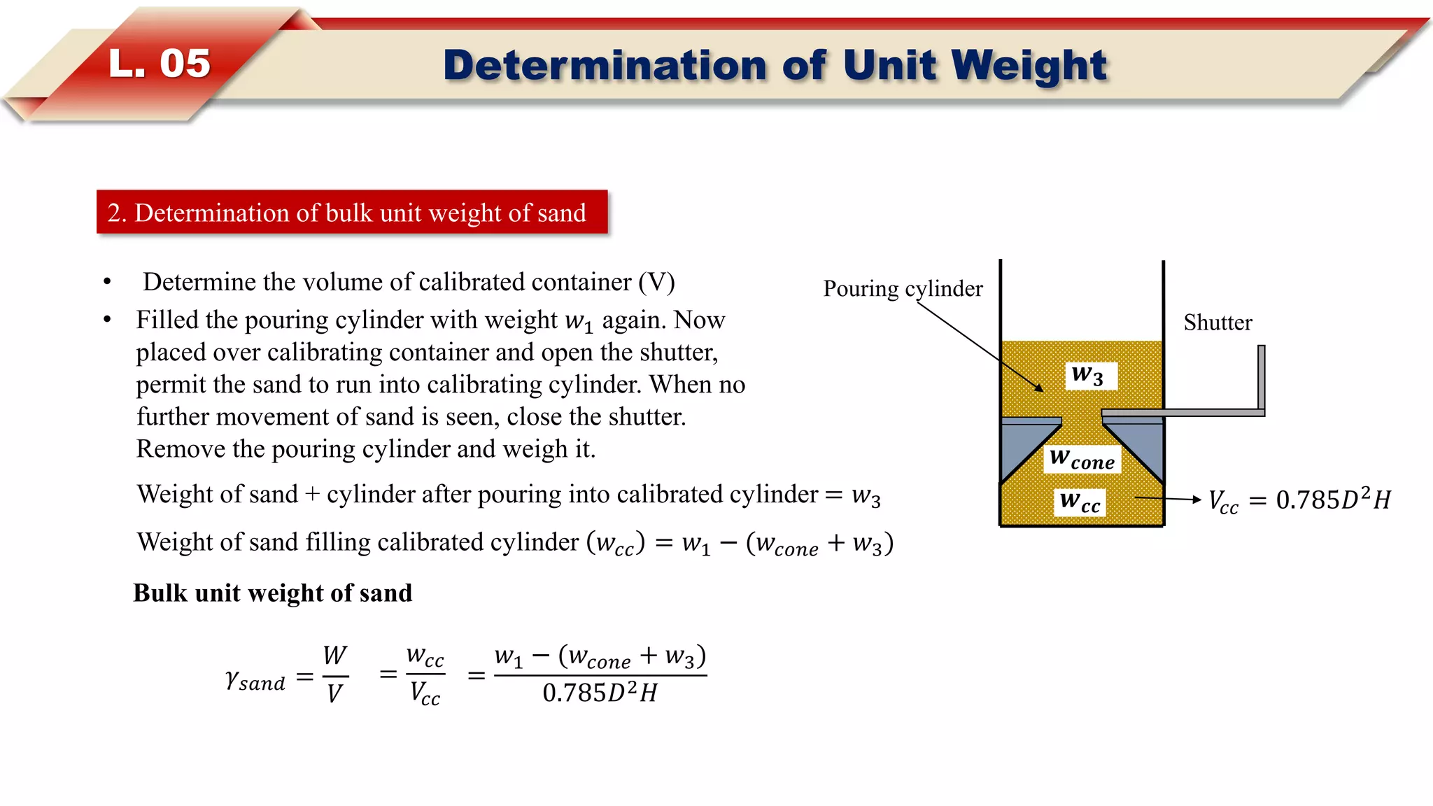 L. 05 Determination of Unit Weight
2. Determination of bulk unit weight of sand
• Determine the volume of calibrated container (V)
• Filled the pouring cylinder with weight 𝑤1 again. Now
placed over calibrating container and open the shutter,
permit the sand to run into calibrating cylinder. When no
further movement of sand is seen, close the shutter.
Remove the pouring cylinder and weigh it.
𝑉𝑐𝑐 = 0.785𝐷2
𝐻
Shutter
Pouring cylinder
𝒘 𝒄𝒄
𝒘 𝒄𝒐𝒏𝒆
Weight of sand + cylinder after pouring into calibrated cylinder = 𝑤3
𝒘 𝟑
Weight of sand filling calibrated cylinder 𝑤𝑐𝑐 = 𝑤1 − (𝑤𝑐𝑜𝑛𝑒 + 𝑤3)
Bulk unit weight of sand
𝛾𝑠𝑎𝑛𝑑 =
𝑊
𝑉
=
𝑤𝑐𝑐
𝑉𝑐𝑐
=
𝑤1 − (𝑤𝑐𝑜𝑛𝑒 + 𝑤3)
0.785𝐷2 𝐻
 