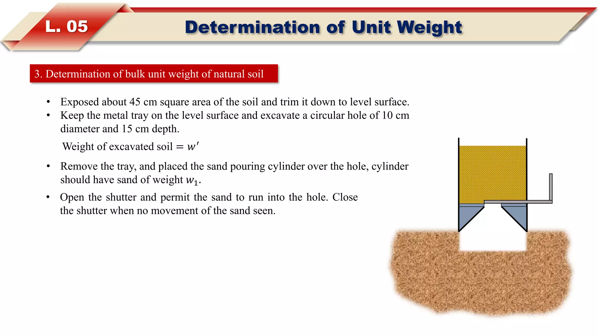 L. 05 Determination of Unit Weight
3. Determination of bulk unit weight of natural soil
• Exposed about 45 cm square area of the soil and trim it down to level surface.
• Keep the metal tray on the level surface and excavate a circular hole of 10 cm
diameter and 15 cm depth.
Weight of excavated soil = 𝑤′
• Remove the tray, and placed the sand pouring cylinder over the hole, cylinder
should have sand of weight 𝑤1.
• Open the shutter and permit the sand to run into the hole. Close
the shutter when no movement of the sand seen.
 