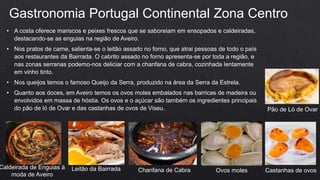 • A costa oferece mariscos e peixes frescos que se saboreiam em ensopados e caldeiradas,
destacando-se as enguias na região de Aveiro.
• Nos pratos de carne, salienta-se o leitão assado no forno, que atrai pessoas de todo o país
aos restaurantes da Bairrada. O cabrito assado no forno apresenta-se por toda a região, e
nas zonas serranas podemo-nos deliciar com a chanfana de cabra, cozinhada lentamente
em vinho tinto.
• Nos queijos temos o famoso Queijo da Serra, produzido na área da Serra da Estrela.
• Quanto aos doces, em Aveiro temos os ovos moles embalados nas barricas de madeira ou
envolvidos em massa de hóstia. Os ovos e o açúcar são também os ingredientes principais
do pão de ló de Ovar e das castanhas de ovos de Viseu.
Gastronomia Portugal Continental Zona Centro
Caldeirada de Enguias à
moda de Aveiro
Leitão da Bairrada Chanfana de Cabra Ovos moles Castanhas de ovos
Pão de Ló de Ovar
 