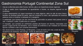 • Usa-se a alfarroba para obter licores, farinha, pão e os imperdíveis doces regionais.
• O figo é usado como ingrediente de aguardentes e licores, na doçaria regional ou em
compotas.
• O atum desempenha um papel importante na mesa algarvia, além do bife de atum fresco,
também as diversas partes do peixe, seja em conserva ou seco, são aplicadas em diversos
petiscos como a muxama, a estupeta ou o sangacho.
• A caldeirada, que começou por ser uma forma de aproveitar os peixes mais pobres como a
raia, o tamboril, o safio, a pata-roxa ou o pampo.
• O maçapão, que consiste em amêndoas pisadas até ficarem em farinha, misturadas com
açúcar e água de flor de laranjeira, com a massa da amêndoa a ser moldada em inúmeras
figuras e pintada à mão com corantes alimentares.
• Nos doces temos o Dom Rodrigo, os Morgados, o bolo de tacho com mel, o bolo de chila,
Queijinhos de amêndoa, bolo de figo, a tarte de alfarroba e outros.
Gastronomia Portugal Continental Zona Sul
Alfarroba Muxama Estupeta Sangacho Caldeirada
Maçapão
Dom Rodrigo
 