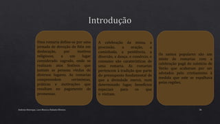 Andreia Henrique, Lara Moura e Rafaela Oliveira 36
Uma romaria define-se por uma
jornada de devoção de fiéis em
deslocação, por motivos
religiosos, a um lugar
considerado sagrado, onde se
realizam atos festivos que
juntam as pessoas vindas de
diversos lugares. As romarias
compreendem cerimónias,
práticas e motivações que
resultam no pagamento de
promessas.
A celebração da missa, a
procissão, a oração, a
caminhada, a penitência, a
diversão, a dança, o comércio, o
consumo são caraterísticas de
uma romaria. As romarias
pertencem à tradição que parte
do pressuposto fundamental de
que a divindade exerce, num
determinado lugar, benefícios
especiais para os que
o visitam.
Os santos populares são um
misto de romarias com a
celebração pagã do solstício de
Verão que acabaram por ser
adotados pelo cristianismo à
medida que este se espalhava
pelas regiões.
 
