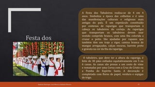 Andreia Henrique, Lara Moura e Rafaela Oliveira 37
A Festa dos Tabuleiros realiza-se de 4 em 4
anos. Simboliza a época das colheitas e é uma
das manifestações culturais e religiosas mais
antigas do país. É um espetáculo constituído
por centenas de raparigas que transportam à
cabeça os tabuleiros do cortejo. As raparigas
que transportam os tabuleiros devem usar
vestido comprido branco, com uma fita colorida a
cruzar o peito. São ajudadas por rapazes que
também têm um traje a rigor, camisa branca de
mangas arregaçadas, calças escuras, barrete preto
e gravata na cor da fita da rapariga.
O tabuleiro, que deve ter a altura da rapariga, é
feito de 30 pães enfiados equitativamente em 5 ou
6 canas. As canas são presas a um cesto de vime
e rematadas por uma Coroa com a Cruz de Cristo ou
a Pomba do Espírito Santo. A decoração é
completada com flores de papel, verdura e espigas
de trigo.
 