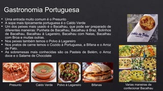 • Uma entrada muito comum é o Presunto
• A sopa mais tipicamente portuguesa é o Caldo Verde
• Um dos peixes mais usado é o Bacalhau, que pode ser preparado de
diferentes maneiras: Punheta de Bacalhau, Bacalhau à Braz, Bolinhos
de Bacalhau, Bacalhau à Lagareiro, Bacalhau com Natas, Bacalhau
com Broa e muitas outras.
• Nos peixes também temos o Polvo à Lagareiro
• Nos pratos de carne temos o Cozido à Portuguesa, a Bifana e o Arroz
de Pato.
• As sobremesas mais conhecidas são os Pasteis de Belém, o Arroz
doce e o Salame de Chocolate
Gastronomia Portuguesa
Presunto Caldo Verde Polvo à Lagareiro Bifanas Varias maneiras de
confecionar Bacalhau
 