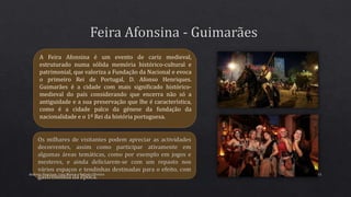 Andreia Henrique, Lara Moura e Rafaela Oliveira 41
A Feira Afonsina é um evento de cariz medieval,
estruturado numa sólida memória histórico-cultural e
patrimonial, que valoriza a Fundação da Nacional e evoca
o primeiro Rei de Portugal, D. Afonso Henriques.
Guimarães é a cidade com mais significado histórico-
medieval do país considerando que encerra não só a
antiguidade e a sua preservação que lhe é característica,
como é a cidade palco da génese da fundação da
nacionalidade e o 1º Rei da história portuguesa.
 