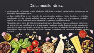 • A alimentação portuguesa mostra influências atlânticas e também mediterrânicas incluindo-se na
chamada “dieta mediterrânica”.
• A dieta mediterrânica é um conjunto de conhecimentos, práticas, rituais, tradições e símbolos
relacionados com as culturas agrícolas, pesca e pecuária, e também com o processo de confeção,
partilha e consumo de alimentos nos países que circundam o mar Mediterrâneo.
• Caracteriza-se do ponto de vista alimentar pelo consumo de produtos frescos, produzidos localmente,
de acordo com as estações do ano. A sua riqueza nutricional resulta do consumo dos produtos em
sintonia com os ciclos astrais e os ritmos da natureza, promove a utilização de grande variedade de
leguminosas, hortícolas, frutos secos e frutas diversas, incluindo citrinos, damascos, ameixas, romãs
e outros.
Dieta mediterrânica
 