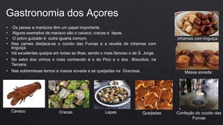 • Os peixes e mariscos têm um papel importante
• Alguns exemplos de marisco são o cavaco, cracas e lapas.
• O polvo guisado é outra iguaria comum.
• Nas carnes destaca-se o cozido das Furnas e a receita de inhames com
linguiça.
• Há excelentes queijos em todas as ilhas, sendo o mais famoso o de S. Jorge.
• No setor dos vinhos o mais conhecido é o do Pico e o dos Biscoitos, na
Terceira.
• Nas sobremesas temos a massa sovada e as queijadas na Graciosa.
Gastronomia dos Açores
Cavaco Cracas Lapas Confeção do cozido das
Furnas
inhames com linguiça.
Massa sovada
Queijadas
 