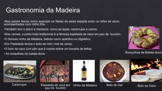 Gastronomia da Madeira
•Nos peixes temos como exemplo os filetes de peixe espada preto ou bifes de atum,
acompanhados com milho frito.
•Também tem o polvo e mariscos como as lapas, caramujos e outros.
•Nas carnes, o prato mais tradicional é a famosa espetada de vaca em pau de loureiro.
•O famoso vinho da Madeira, bebido como aperitivo ou digestivo.
•Em Pastelaria temos o bolo de mel ( mel de cana).
•O bolo do caco (um pão que é cozido sobre um bocado de telha)
• As rosquilhas de batata-doce.
Caramujos Espetada de vaca em
pau de loureiro
Vinho da Madeira Bolo de mel Bolo do Caco
Rosquilhas de Batata doce
 