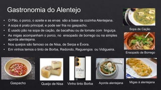 • O Pão, o porco, o azeite e as ervas são a base da cozinha Alentejana.
• A sopa é prato principal, e pode ser fria no gaspacho.
• É usado pão na sopa de cação, de bacalhau ou de tomate com linguiça.
• As migas acompanham o porco, no ensopado de borrego ou na simples
açorda alentejana.
• Nos queijos são famoso os de Nisa, de Serpa e Évora.
• Em vinhos temos o tinto de Borba, Redondo, Reguengos ou Vidigueira.
Gastronomia do Alentejo
Gaspacho Queijo de Nisa Vinho tinto Borba Açorda alentejana
Ensopado de Borrego
Migas à alentejana
Sopa de Cação
 