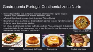 • Conhecida por todo o país, e até além-fronteiras, a Francesinha é o prato típico da
cidade do Porto, juntamente com as tripas à moda do Porto.
• A Posta à Mirandesa é um prato típico da zona de Trás-os-Montes.
• Nos enchidos temos a Alheira que é recheada com os mais variados ingredientes: carne
de frango, carne de porco, pão e outros.
• Em relação a sobremesas, temos o pudim de Abade de Priscos, um pudim de ovos com
a particularidade de ser confecionado com o uso de toucinho, que lhe garante uma
textura mais cremosa e um sabor mais fumado.
Gastronomia Portugal Continental zona Norte
Alheira Pudim Abade de Priscos Francesinha Posta à Mirandesa
Tripas à moda do Porto
 