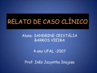 RELATO DE CASO CLÍNICO

   Aluna: SANDRINE CRISTÁLIA
          BARROS VIEIRA

        4 ano UFAL -2007

    Prof: Inês Jacyntho Inojosa
 