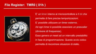 File Register: TMR0 ( 01h )
E’ un timer interno al microcontrollore a 8 bit che
permette di fare precise temporizzazioni.
E’ possibile utilizzare un timer esterno.
Ad ogni timer è possibile associare un prescaler
(divisore di frequenza).
Esso genera un reset ad un intervallo prestabilito
in fase di programmazione. Questo avvio ciclico
permette di riscontrare situazioni di stallo.
 