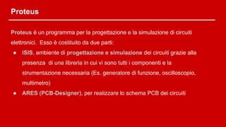 Proteus
Proteus è un programma per la progettazione e la simulazione di circuiti
elettronici. Esso è costituito da due parti:
● ISIS, ambiente di progettazione e simulazione dei circuiti grazie alla
presenza di una libreria in cui vi sono tutti i componenti e la
strumentazione necessaria (Es. generatore di funzione, oscilloscopio,
multimetro)
● ARES (PCB-Designer), per realizzare lo schema PCB dei circuiti
 