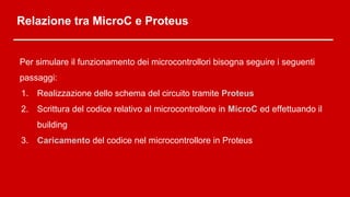 Relazione tra MicroC e Proteus
Per simulare il funzionamento dei microcontrollori bisogna seguire i seguenti
passaggi:
1. Realizzazione dello schema del circuito tramite Proteus
2. Scrittura del codice relativo al microcontrollore in MicroC ed effettuando il
building
3. Caricamento del codice nel microcontrollore in Proteus
 