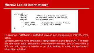 MicroC: Led ad intermettenza
void main() {
PORTA=0; /* Porto a la Porta A a zero logico*/
TRISA=0; /* inizializzo la Porta A come uscita*/
while(1) /* ciclo sempre vero*/
{
PORTA=~PORTA; /* complemento a uno della Porta A*/
delay_ms(500); /* delay time di 500ms*/
}
}
Le istruzioni PORTA=0 e TRISA=0 servono per configurare la PORTA come
uscita.
Successivamente viene effettuato il complemento a uno della PORTA in modo
tale che cambi stato (led spenti si accendono e viceversa) con un delay time di
500 ms, tutto questo è inserito in un ciclo infinto, in modo da realizzare l’
intermittenza dei led.
 