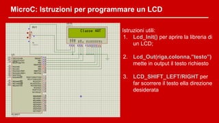 MicroC: Istruzioni per programmare un LCD
Istruzioni utili:
1. Lcd_Init() per aprire la libreria di
un LCD;
2. Lcd_Out(riga,colonna,”testo”)
mette in output il testo richiesto
3. LCD_SHIFT_LEFT/RIGHT per
far scorrere il testo ella direzione
desiderata
 
