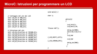 MicroC: Istruzioni per programmare un LCD
// Settaggio dei pin del LCD
sbit LCD_RS at RB0_bit;
sbit LCD_EN at RB1_bit;
sbit LCD_D4 at RB2_bit;
sbit LCD_D5 at RB3_bit;
sbit LCD_D6 at RB4_bit;
sbit LCD_D7 at RB5_bit;
// Direzione dei pin
sbit LCD_RS_Direction at TRISB0_bit;
sbit LCD_EN_Direction at TRISB1_bit;
sbit LCD_D4_Direction at TRISB2_bit;
sbit LCD_D5_Direction at TRISB3_bit;
sbit LCD_D6_Direction at TRISB4_bit;
sbit LCD_D7_Direction at TRISB5_bit;
void main() {
char i;
while(1)
{
Lcd_Init();
Lcd_Out(1,16,
"Classe 4AT");
delay_ms(500);
for(i=0;i<32;i++)
{
Lcd_Cmd
(_LCD_SHIFT_LEFT);
Lcd_Cmd
(_LCD_CURSOR_OFF);
delay_ms(200);
}
}
}
 