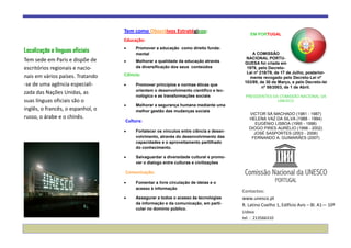 Tem como Objectivos Estratégicos:
                                                                                            EM PORTUGAL
                                   Educação:

Localização e línguas oficiais          Promover a educação como direito funda-
                                        mental                                               A COMISSÃO
Tem sede em Paris e dispõe de                                                             NACIONAL PORTU-
                                        Melhorar a qualidade da educação através         GUESA foi criada em
escritórios regionais e nacio-          da diversificação dos seus conteúdos              1979, pelo Decreto-
                                   Ciência:                                               Lei nº 218/79, de 17 de Julho, posterior-
nais em vários países. Tratando                                                            mente revogado pelo Decreto-Lei nº
                                                                                         103/89, de 30 de Março, e pelo Decreto-lei
-se de uma agência especiali-           Promover princípios e normas éticas que
                                                                                                  nº 58/2003, de 1 de Abril.
                                        orientem o desenvolvimento cientifico e tec-
zada das Nações Unidas, as
                                        nológico e as transformações sociais             PRESIDENTES DA COMISSÃO NACIONAL DA
suas línguas oficiais são o                                                                            UNESCO
                                        Melhorar a segurança humana mediante uma
inglês, o francês, o espanhol, o        melhor gestão das mudanças sociais
                                                                                           VICTOR SÁ MACHADO (1981 - 1987)
russo, o árabe e o chinês.                                                                 HELENA VAZ DA SILVA (1988 - 1994)
                                   Cultura:
                                                                                              EUGÉNIO LISBOA (1995 - 1998)
                                                                                           DIOGO PIRES AURÉLIO (1998 - 2002)
                                        Fortalecer os vínculos entre ciência e desen-
                                                                                             JOSÉ SASPORTES (2003 - 2006)
                                        volvimento, através do desenvolvimento das          FERNANDO A. GUIMARÃES (2007)
                                        capacidades e o aproveitamento partilhado
                                        do conhecimento.

                                        Salvaguardar a diversidade cultural e promo-
                                        ver o dialogo entre culturas e civilizações

                                   Comunicação:

                                        Fomentar a livre circulação de ideias e o
                                        acesso à informação
                                                                                        Contactos:
                                        Assegurar a todos o acesso às tecnologias       www.unesco.pt
                                        da informação e da comunicação, em parti-       R. Latino Coelho 1, Edifício Avis – Bl. A1— 10º
                                        cular no domínio público.
                                                                                        Lisboa
                                                                                        tel. : 213566310
 