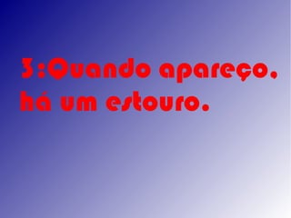 3:Quando apareço,
há um estouro.
 