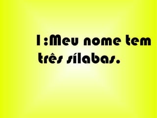 1:Meu nome tem
três sílabas.
 