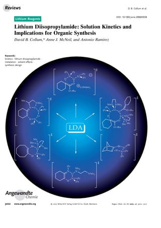 Reviews                                                                                                        D. B. Collum et al.


                                                                                                 DOI: 10.1002/anie.200603038
          Lithium Reagents

         Lithium Diisopropylamide: Solution Kinetics and
         Implications for Organic Synthesis
         David B. Collum,* Anne J. McNeil, and Antonio Ramirez



Keywords:
kinetics · lithium diisopropylamide ·
metalation · solvent effects ·
synthesis design




Angewandte
                    Chemie
3002     www.angewandte.org              2007 Wiley-VCH Verlag GmbH  Co. KGaA, Weinheim   Angew. Chem. Int. Ed. 2007, 46, 3002 – 3017
