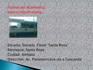  Formación Académica.
 Instrucción Primaria.




 Escuela: Escuela Fiscal “Santa Rosa”
 Parroquia: Santa Rosa
 Ciudad: Ambato
 Dirección: Av. Panamericana vía a Guaranda
 
