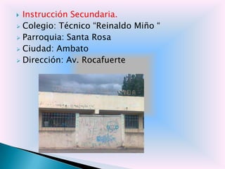  Instrucción Secundaria.
 Colegio: Técnico “Reinaldo Miño “
 Parroquia: Santa Rosa
 Ciudad: Ambato
 Dirección: Av. Rocafuerte
 