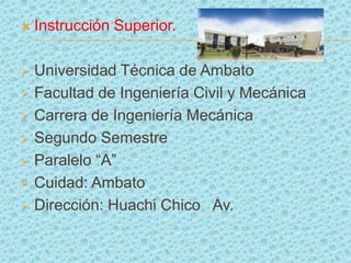    Instrucción Superior.

 Universidad Técnica de Ambato
 Facultad de Ingeniería Civil y Mecánica

 Carrera de Ingeniería Mecánica

 Segundo Semestre

 Paralelo “A”

 Cuidad: Ambato

 Dirección: Huachi Chico Av.
 