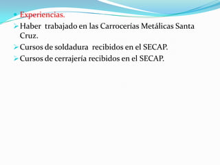  Experiencias.
 Haber trabajado en las Carrocerías Metálicas Santa
  Cruz.
 Cursos de soldadura recibidos en el SECAP.
 Cursos de cerrajería recibidos en el SECAP.
 