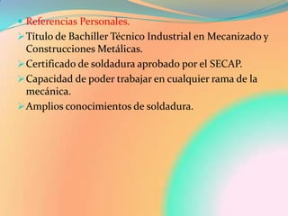  Referencias Personales.
 Título de Bachiller Técnico Industrial en Mecanizado y
  Construcciones Metálicas.
 Certificado de soldadura aprobado por el SECAP.
 Capacidad de poder trabajar en cualquier rama de la
  mecánica.
 Amplios conocimientos de soldadura.
 