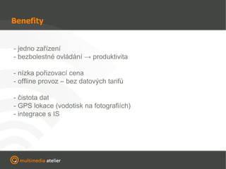 Benefity - jedno zařízení - bezbolestné ovládání -> produktivita - nízka pořizovací cena - offline provoz – bez datových tarifů - čistota dat - GPS lokace (vodotisk na fotografiích) - integrace s IS 