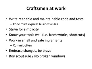 Craftsmen at work
• Write readable and maintainable code and tests
– Code must express business rules
• Strive for simplicity
• Know your tools well (i.e. frameworks, shortcuts)
• Work in small and safe increments
– Commit often
• Embrace changes, be brave
• Boy scout rule / No broken windows
 