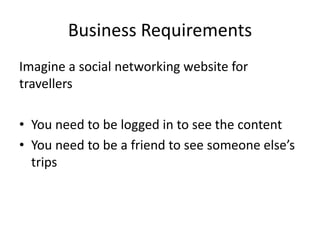 Business Requirements
Imagine a social networking website for
travellers
• You need to be logged in to see the content
• You need to be a friend to see someone else’s
trips
 