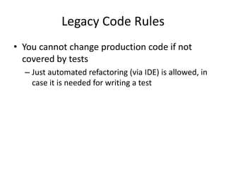 Legacy Code Rules
• You cannot change production code if not
covered by tests
– Just automated refactoring (via IDE) is allowed, in
case it is needed for writing a test
 