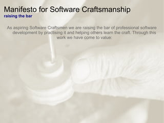 Manifesto for Software Craftsmanship
raising the bar
As aspiring Software Craftsmen we are raising the bar of professional software
development by practising it and helping others learn the craft. Through this
work we have come to value:
 