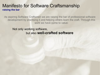 Manifesto for Software Craftsmanship
raising the bar
As aspiring Software Craftsmen we are raising the bar of professional software
development by practising it and helping others learn the craft. Through this
work we have come to value:
Not only working software,
but also well-crafted software
 