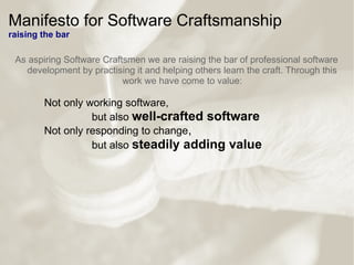 Manifesto for Software Craftsmanship
raising the bar
As aspiring Software Craftsmen we are raising the bar of professional software
development by practising it and helping others learn the craft. Through this
work we have come to value:
Not only working software,
but also well-crafted software
Not only responding to change,
but also steadily adding value
 