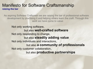Manifesto for Software Craftsmanship
raising the bar
As aspiring Software Craftsmen we are raising the bar of professional software
development by practising it and helping others learn the craft. Through this
work we have come to value:
Not only working software,
but also well-crafted software
Not only responding to change,
but also steadily adding value
Not only individuals and interactions,
but also a community of professionals
Not only customer collaboration,
but also productive partnerships
 