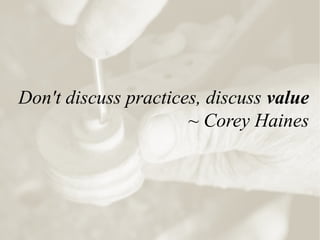 Don't discuss practices, discuss value
~ Corey Haines
 