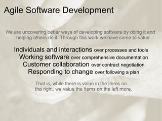 Agile Software Development
We are uncovering better ways of developing software by doing it and
helping others do it. Through this work we have come to value:
Individuals and interactions over processes and tools
Working software over comprehensive documentation
Customer collaboration over contract negotiation
Responding to change over following a plan
That is, while there is value in the items on
the right, we value the items on the left more.
 