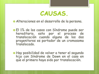 CAUSAS.
 Alteraciones en el desarrollo de la persona.
 El 1% de los casos con Síndrome puede ser
hereditario, esto por el proceso de
translocación cuando alguno de los dos
progenitores es portador de un cromosoma
translocado.
 Hay posibilidad de volver a tener el segundo
hijo con Síndrome de Down en el caso en
que el primero haya sido por translocación.
 