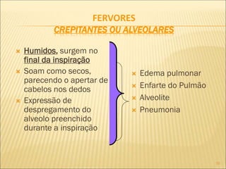 10
FERVORES
CREPITANTES OU ALVEOLARES
 Humidos, surgem no
final da inspiração
 Soam como secos,
parecendo o apertar de
cabelos nos dedos
 Expressão de
despregamento do
alveolo preenchido
durante a inspiração
 Edema pulmonar
 Enfarte do Pulmão
 Alveolite
 Pneumonia
 