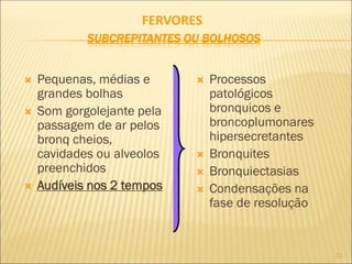 11
FERVORES
SUBCREPITANTES OU BOLHOSOS
 Pequenas, médias e
grandes bolhas
 Som gorgolejante pela
passagem de ar pelos
bronq cheios,
cavidades ou alveolos
preenchidos
 Audíveis nos 2 tempos
 Processos
patológicos
bronquicos e
broncoplumonares
hipersecretantes
 Bronquites
 Bronquiectasias
 Condensações na
fase de resolução
 