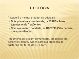 ETIOLOGIA
 A idade é o melhor preditor da etiologia
 Dois primeiros anos de vida, os VÍRUS são os
agentes mais freqüentes.
 Com o aumento da idade, as BACTÉRIAS tornam-se
mais prevalentes.
 Pneumonia de origem comunitária, em países em
desenvolvimento, evidenciaram a presença de
bactérias em torno de 50 a 60%.
 