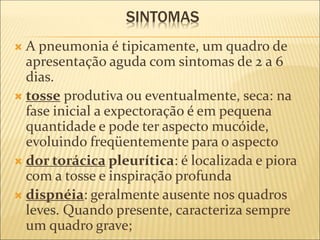 SINTOMAS
 A pneumonia é tipicamente, um quadro de
apresentação aguda com sintomas de 2 a 6
dias.
 tosse produtiva ou eventualmente, seca: na
fase inicial a expectoração é em pequena
quantidade e pode ter aspecto mucóide,
evoluindo freqüentemente para o aspecto
 dor torácica pleurítica: é localizada e piora
com a tosse e inspiração profunda
 dispnéia: geralmente ausente nos quadros
leves. Quando presente, caracteriza sempre
um quadro grave;
 