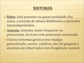 SINTOMAS
 febre: está presente na quase totalidade dos
casos, a exceção de idosos debilitados e pacientes
imunodeprimidos.
 Astenia: sintoma muito frequente na
pneumonia, às vezes com prostração acentuada.
 Outros sintomas gerais como mialgia
generalizada, suores, calafrios, dor de garganta e
anorexia são observados com freqüência variável.
 