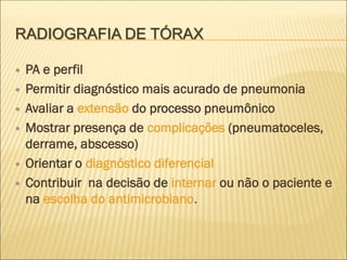 RADIOGRAFIA DE TÓRAX
 PA e perfil
 Permitir diagnóstico mais acurado de pneumonia
 Avaliar a extensão do processo pneumônico
 Mostrar presença de complicações (pneumatoceles,
derrame, abscesso)
 Orientar o diagnóstico diferencial
 Contribuir na decisão de internar ou não o paciente e
na escolha do antimicrobiano.
 